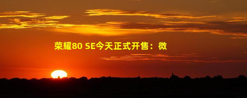 荣耀80 SE今天正式开售：微曲面屏、售价2399元