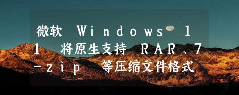 微软 Windows 11 将原生支持 RAR、7-zip 等压缩文件格式