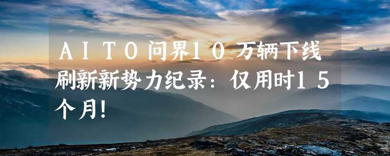 AITO问界10万辆下线刷新新势力纪录：仅用时15个月！