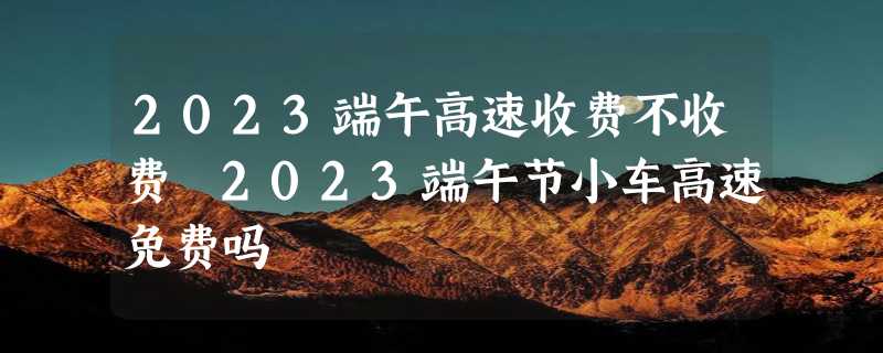 2023端午高速收费不收费 2023端午节小车高速免费吗