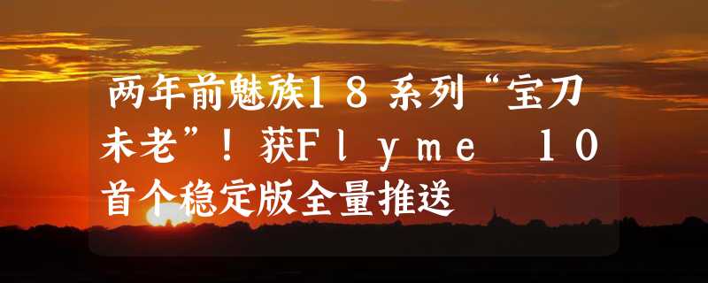 两年前魅族18系列“宝刀未老”！获Flyme 10首个稳定版全量推送