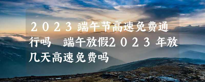 2023端午节高速免费通行吗 端午放假2023年放几天高速免费吗