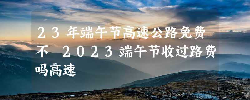 23年端午节高速公路免费不 2023端午节收过路费吗高速