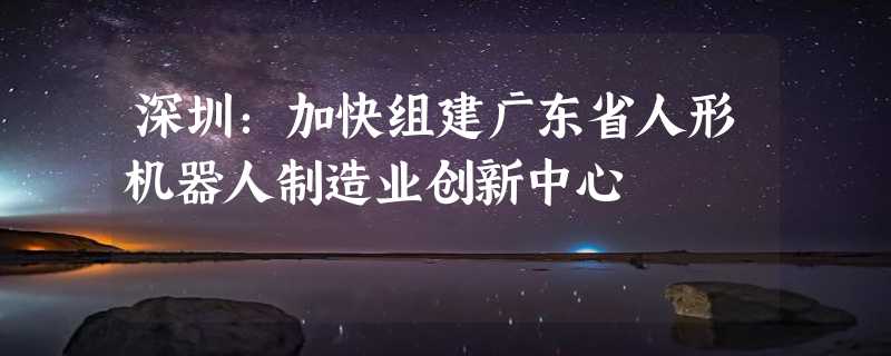 深圳：加快组建广东省人形机器人制造业创新中心