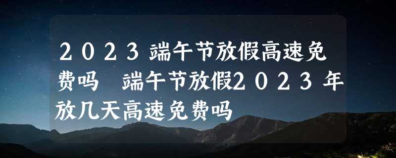 2023端午节放假高速免费吗 端午节放假2023年放几天高速免费吗