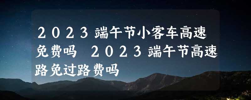 2023端午节小客车高速免费吗 2023端午节高速路免过路费吗