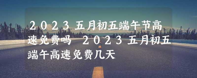 2023五月初五端午节高速免费吗 2023五月初五端午高速免费几天