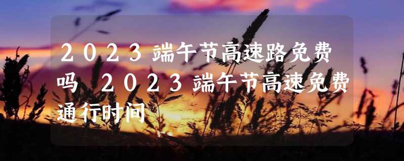 2023端午节高速路免费吗 2023端午节高速免费通行时间