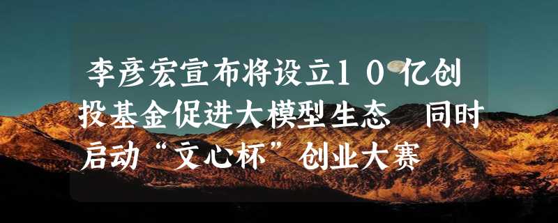 李彦宏宣布将设立10亿创投基金促进大模型生态 同时启动“文心杯”创业大赛