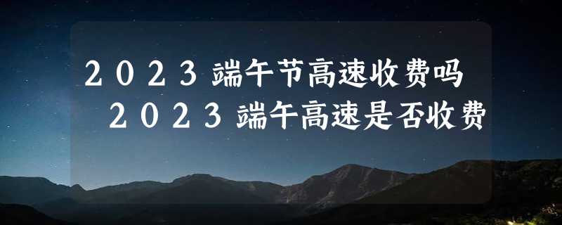 2023端午节高速收费吗 2023端午高速是否收费