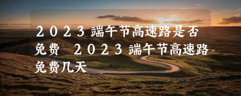 2023端午节高速路是否免费 2023端午节高速路免费几天