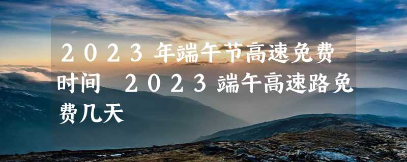 2023年端午节高速免费时间 2023端午高速路免费几天