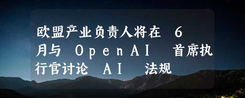 欧盟产业负责人将在 6 月与 OpenAI 首席执行官讨论 AI 法规