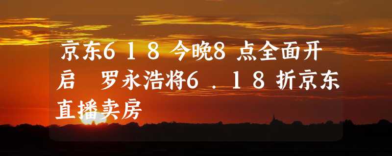 京东618今晚8点全面开启 罗永浩将6.18折京东直播卖房