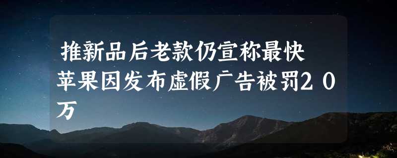 推新品后老款仍宣称最快 苹果因发布虚假广告被罚20万