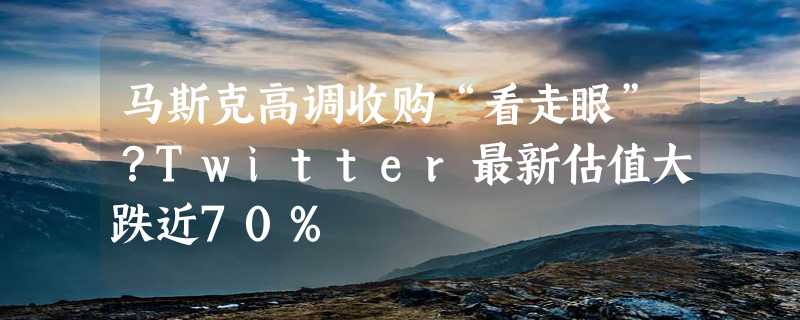 马斯克高调收购“看走眼”？Twitter最新估值大跌近70%