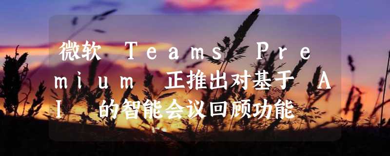 微软 Teams Premium 正推出对基于 AI 的智能会议回顾功能