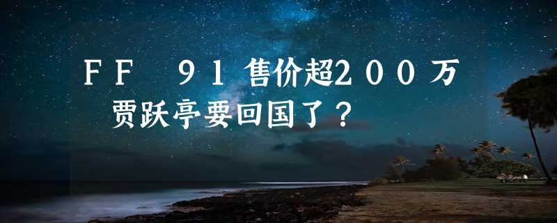 FF 91售价超200万 贾跃亭要回国了？