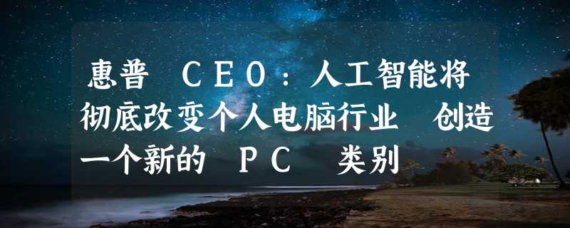 惠普 CEO：人工智能将彻底改变个人电脑行业 创造一个新的 PC 类别