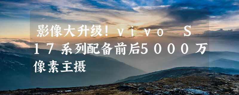 影像大升级！vivo S17系列配备前后5000万像素主摄