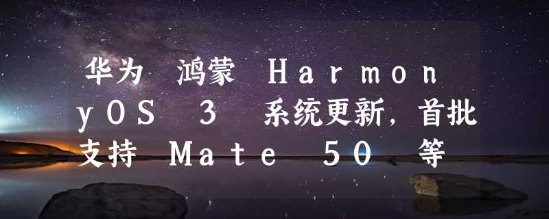 华为 鸿蒙 HarmonyOS 3 系统更新，首批支持 Mate 50 等 5 款机型