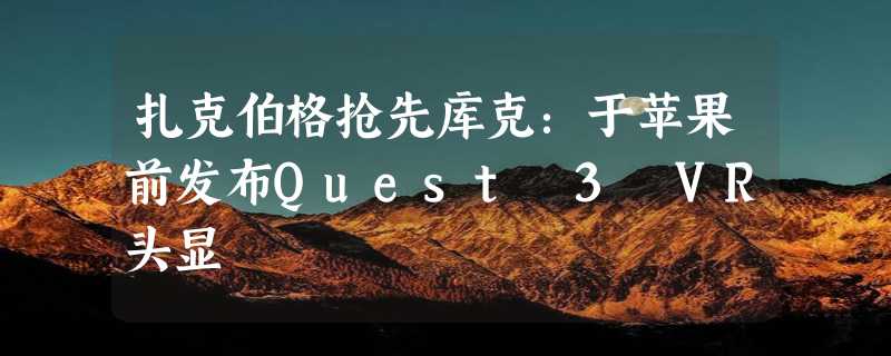 扎克伯格抢先库克：于苹果前发布Quest 3 VR头显