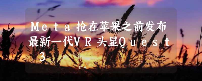 Meta抢在苹果之前发布最新一代VR头显Quest 3