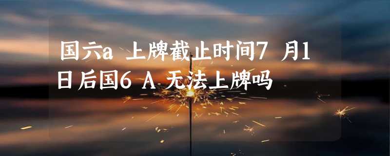 国六a上牌截止时间7月1日后国6A无法上牌吗