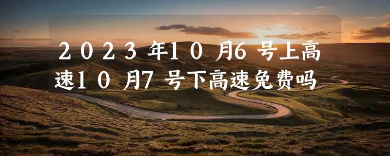 2023年10月6号上高速10月7号下高速免费吗