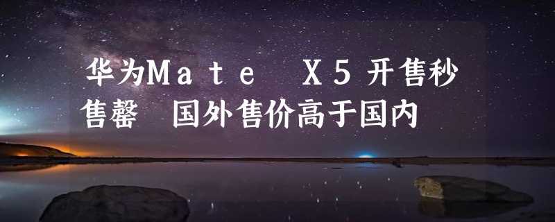 华为Mate X5开售秒售罄 国外售价高于国内