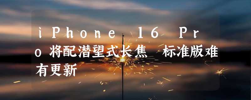 iPhone 16 Pro将配潜望式长焦 标准版难有更新