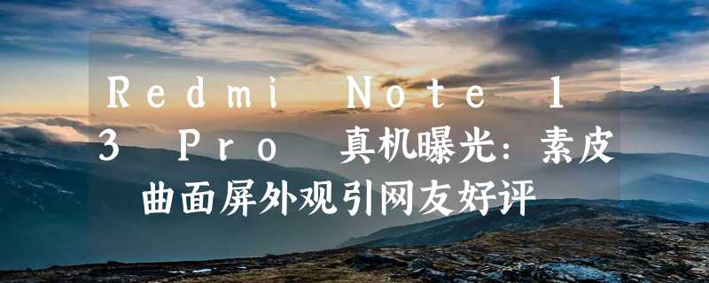 Redmi Note 13 Pro 真机曝光：素皮 曲面屏外观引网友好评