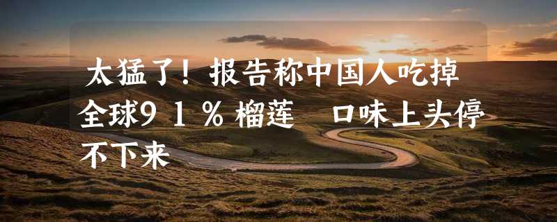 太猛了！报告称中国人吃掉全球91%榴莲 口味上头停不下来