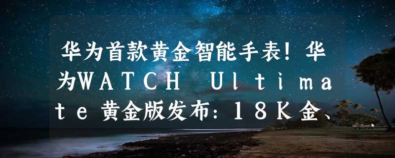 华为首款黄金智能手表！华为WATCH Ultimate黄金版发布：18K金、卖2.3万