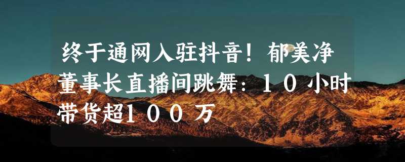 终于通网入驻抖音！郁美净董事长直播间跳舞：10小时带货超100万