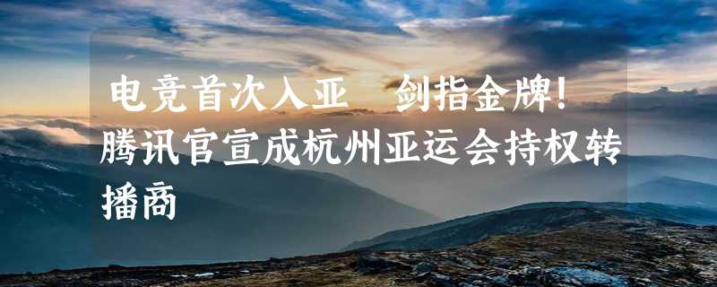 电竞首次入亚 剑指金牌！腾讯官宣成杭州亚运会持权转播商