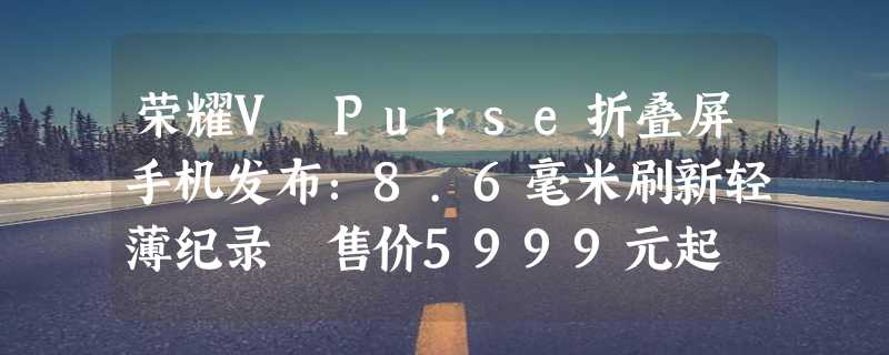 荣耀V Purse折叠屏手机发布：8.6毫米刷新轻薄纪录 售价5999元起