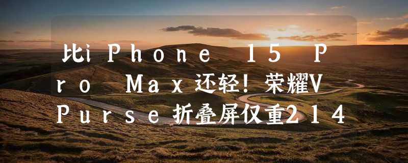 比iPhone 15 Pro Max还轻！荣耀V Purse折叠屏仅重214g