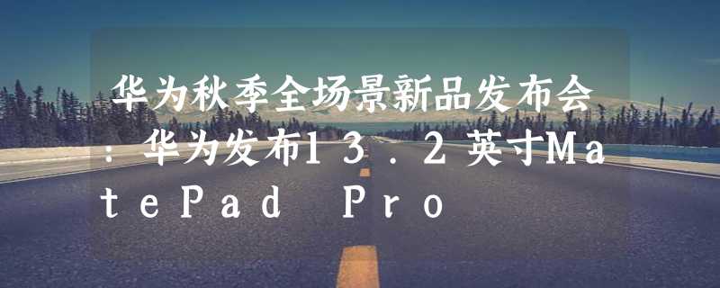 华为秋季全场景新品发布会：华为发布13.2英寸MatePad Pro