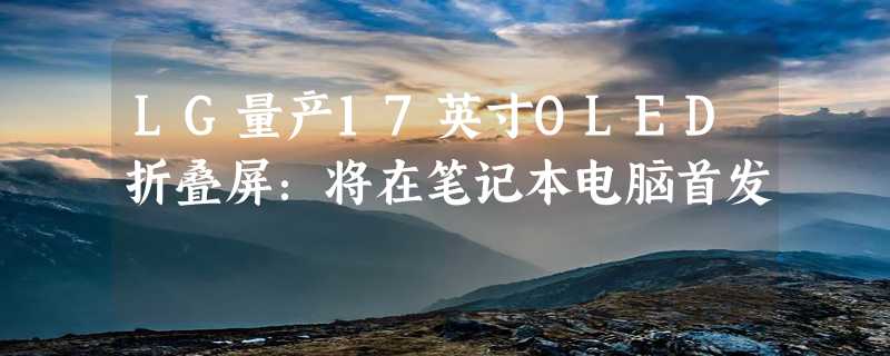 LG量产17英寸OLED折叠屏：将在笔记本电脑首发