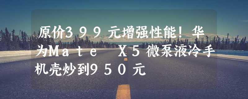 原价399元增强性能！华为Mate X5微泵液冷手机壳炒到950元