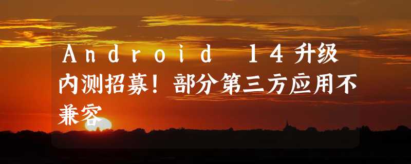 Android 14升级内测招募！部分第三方应用不兼容