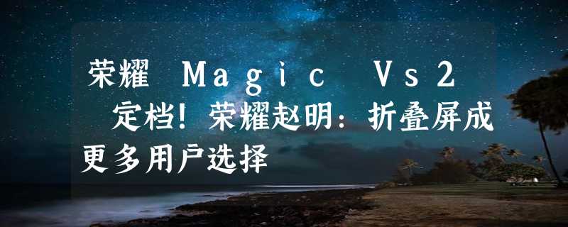 荣耀 Magic Vs2 定档！荣耀赵明：折叠屏成更多用户选择