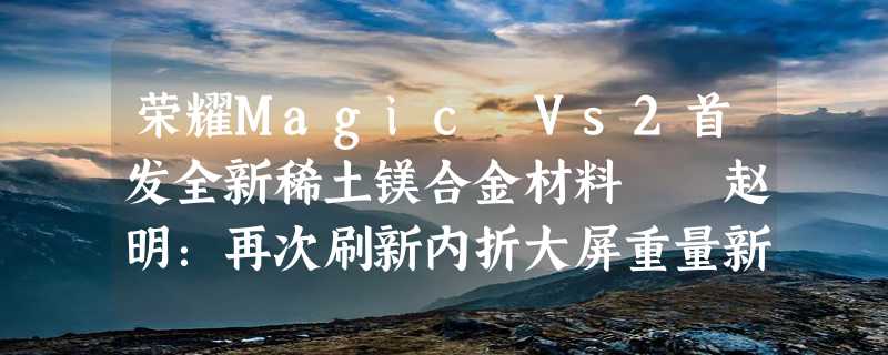 荣耀Magic Vs2首发全新稀土镁合金材料  赵明：再次刷新内折大屏重量新纪录