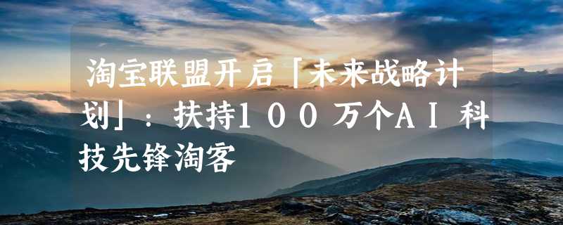 淘宝联盟开启「未来战略计划」：扶持100万个AI科技先锋淘客