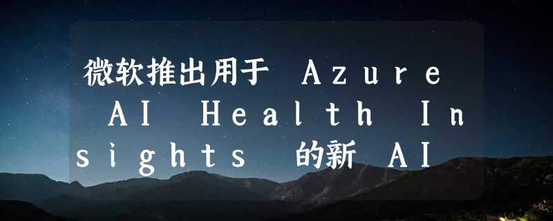 微软推出用于 Azure AI Health Insights 的新 AI 模型