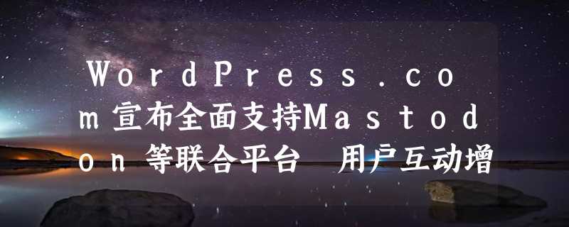 WordPress.com宣布全面支持Mastodon等联合平台 用户互动增强