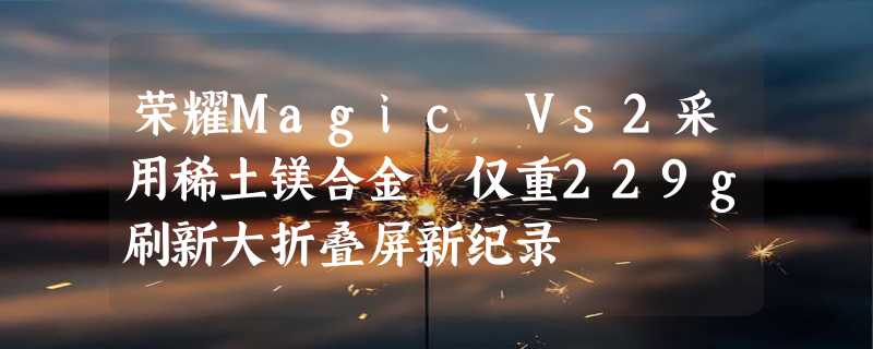 荣耀Magic Vs2采用稀土镁合金 仅重229g刷新大折叠屏新纪录