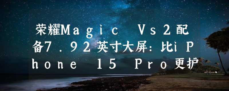 荣耀Magic Vs2配备7.92英寸大屏：比iPhone 15 Pro更护眼