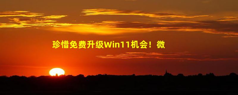 珍惜免费升级Win11机会！微软宣布放弃Windows 10时间：还有2年